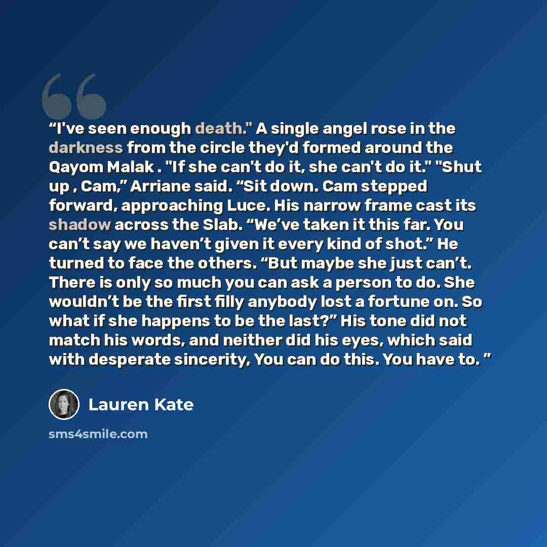“I've seen enough death." A single angel rose in the darkness from the circle they'd formed around the Qayom Malak . "If she can't do it, she can't do it." "Shut up , Cam,” Arriane said. “Sit down. Cam stepped forward, approaching Luce. His narrow frame cast its shadow across the Slab. “We’ve taken…” quote by Lauren Kate