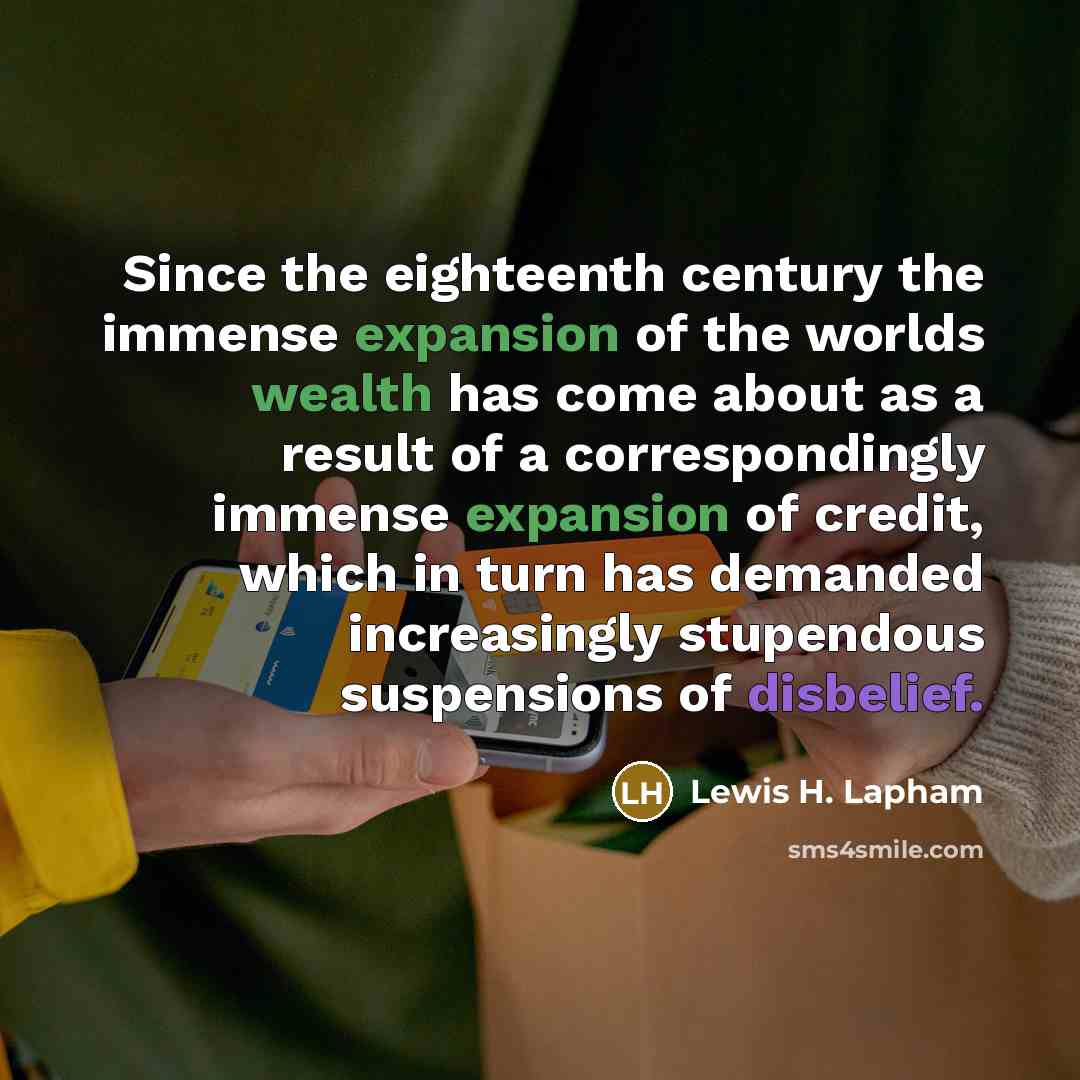 “Since the eighteenth century the immense expansion of the worlds wealth has come about as a result of a correspondingly immense expansion of credit, which in turn has demanded increasingly stupendous suspensions of disbelief.” quote by Lewis H. Lapham