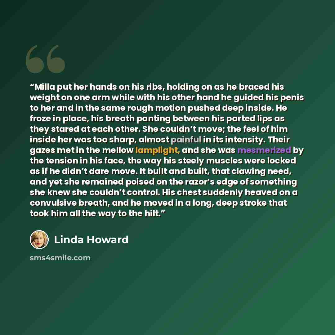 “Milla put her hands on his ribs, holding on as he braced his weight on one arm while with his other hand he guided his penis to her and in the same rough motion pushed deep inside. He froze in place, his breath panting between his parted lips as they stared at each other. She couldn’t move; the…” quote by Linda Howard