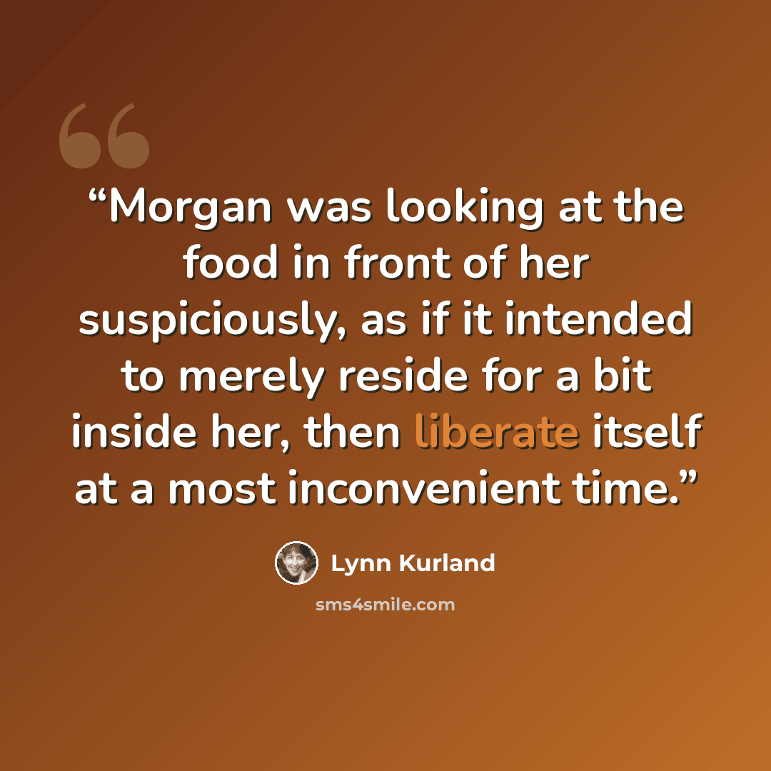 “Morgan was looking at the food in front of her suspiciously, as if it intended to merely reside for a bit inside her, then liberate itself at a most inconvenient time.” quote by Lynn Kurland