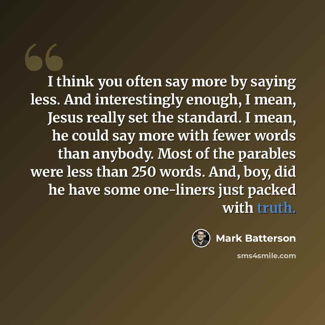 “I think you often say more by saying less. And interestingly enough, I mean, Jesus really set the standard. I mean, he could say more with fewer words than anybody. Most of the parables were less than 250 words. And, boy, did he have some one-liners just packed with truth.” quote by Mark Batterson