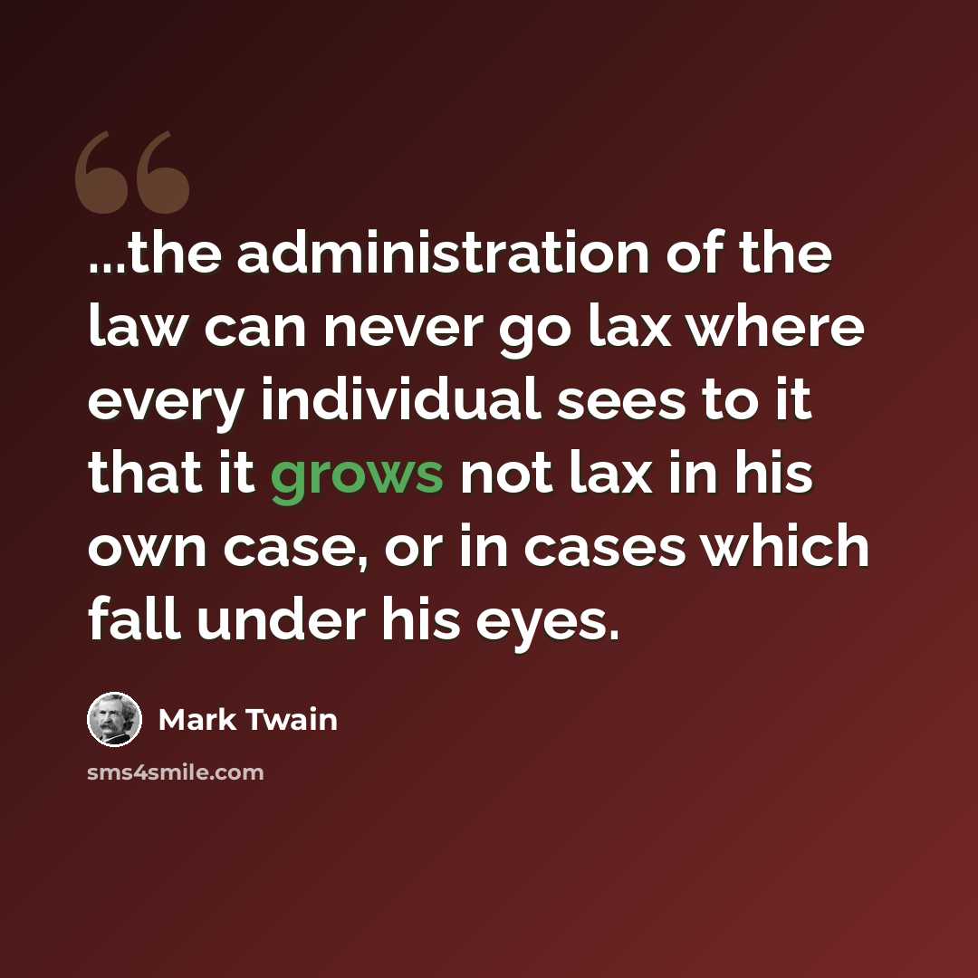 “...the administration of the law can never go lax where every individual sees to it that it grows not lax in his own case, or in cases which fall under his eyes.” quote by Mark Twain