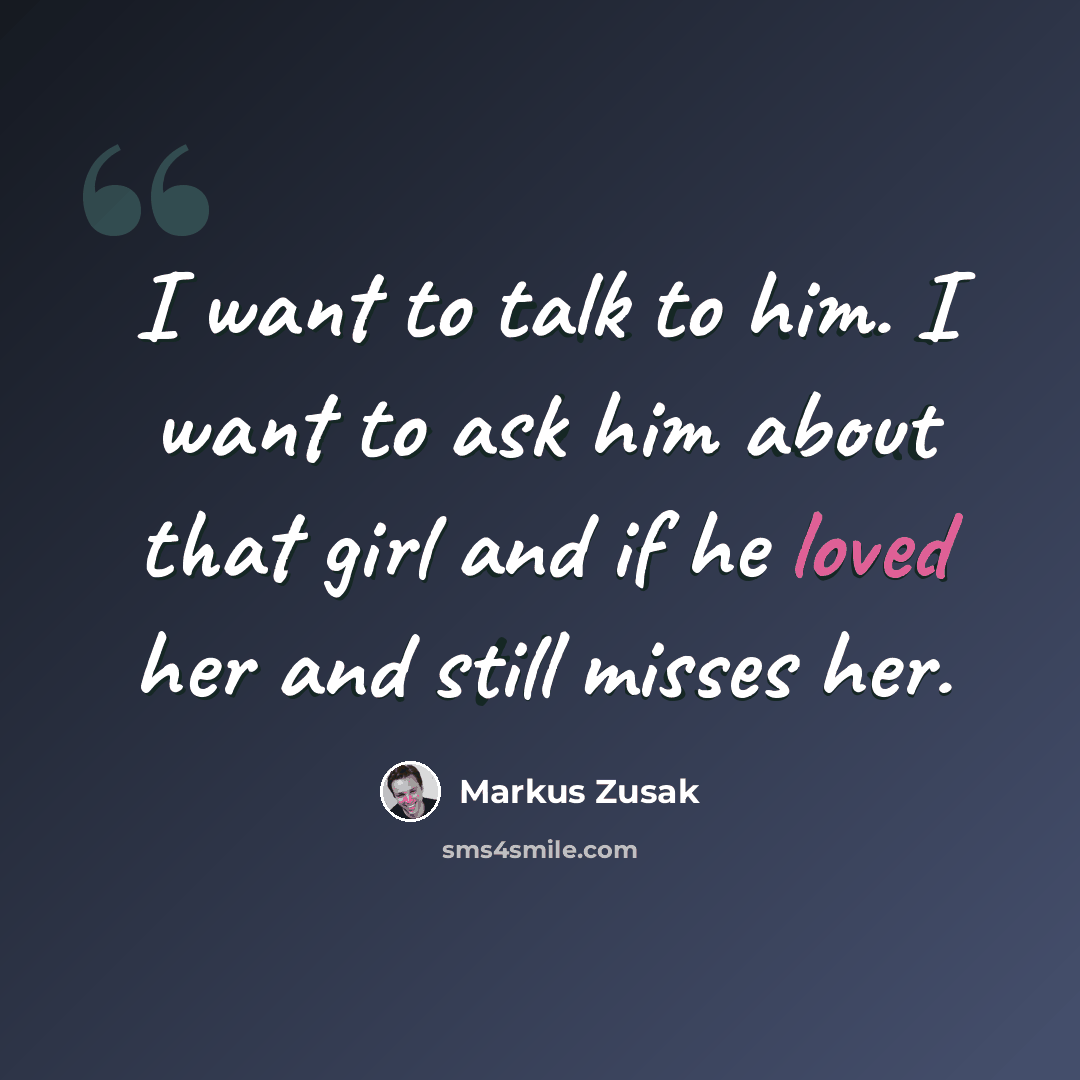 “I want to talk to him. I want to ask him about that girl and if he loved her and still misses her.” quote by Markus Zusak