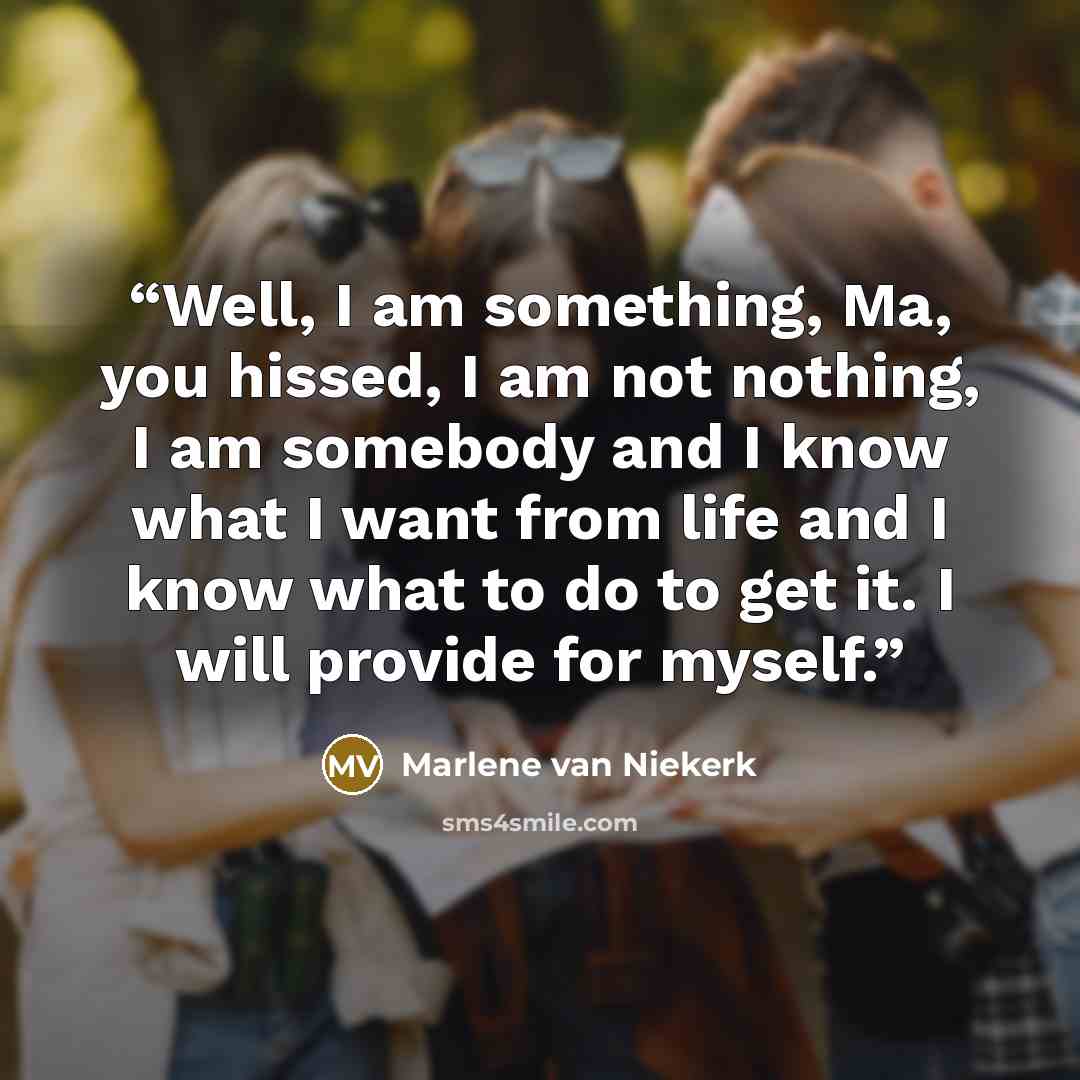 “Well, I am something, Ma, you hissed, I am not nothing, I am somebody and I know what I want from life and I know what to do to get it. I will provide for myself.” quote by Marlene Van Niekerk