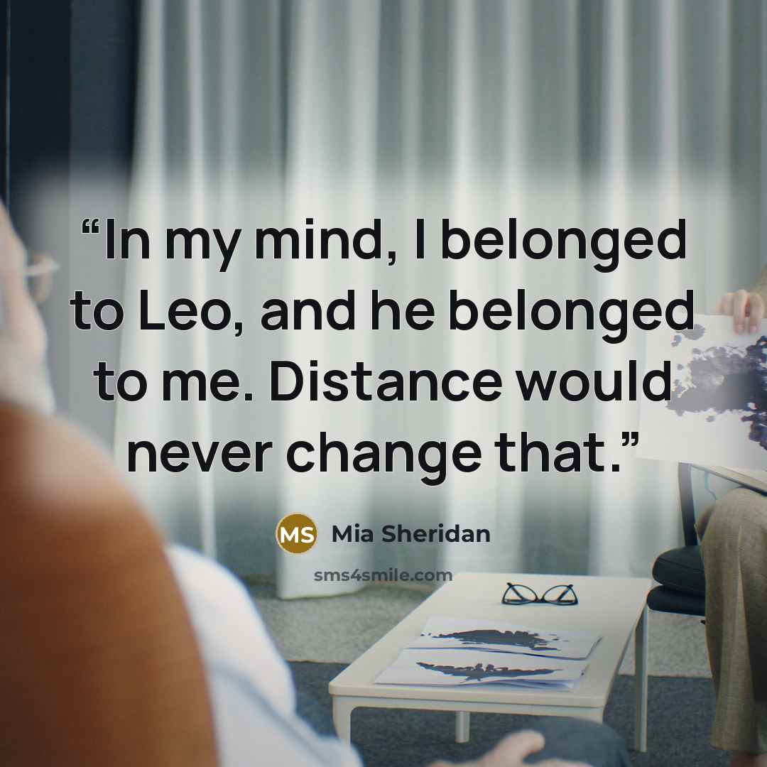 “In my mind, I belonged to Leo, and he belonged to me. Distance would never change that.” quote by Mia Sheridan