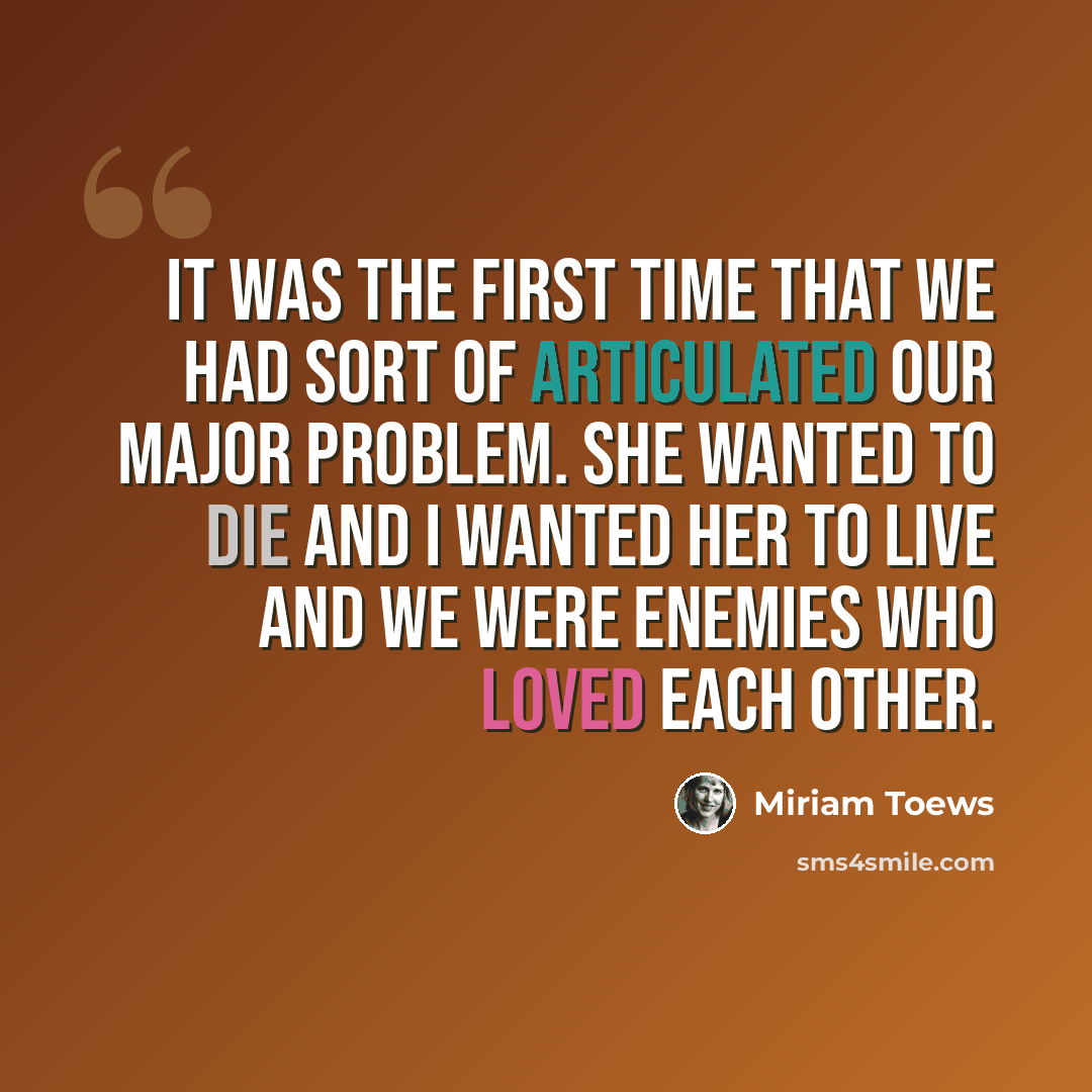 “It was the first time that we had sort of articulated our major problem. She wanted to die and I wanted her to live and we were enemies who loved each other.” quote by Miriam Toews