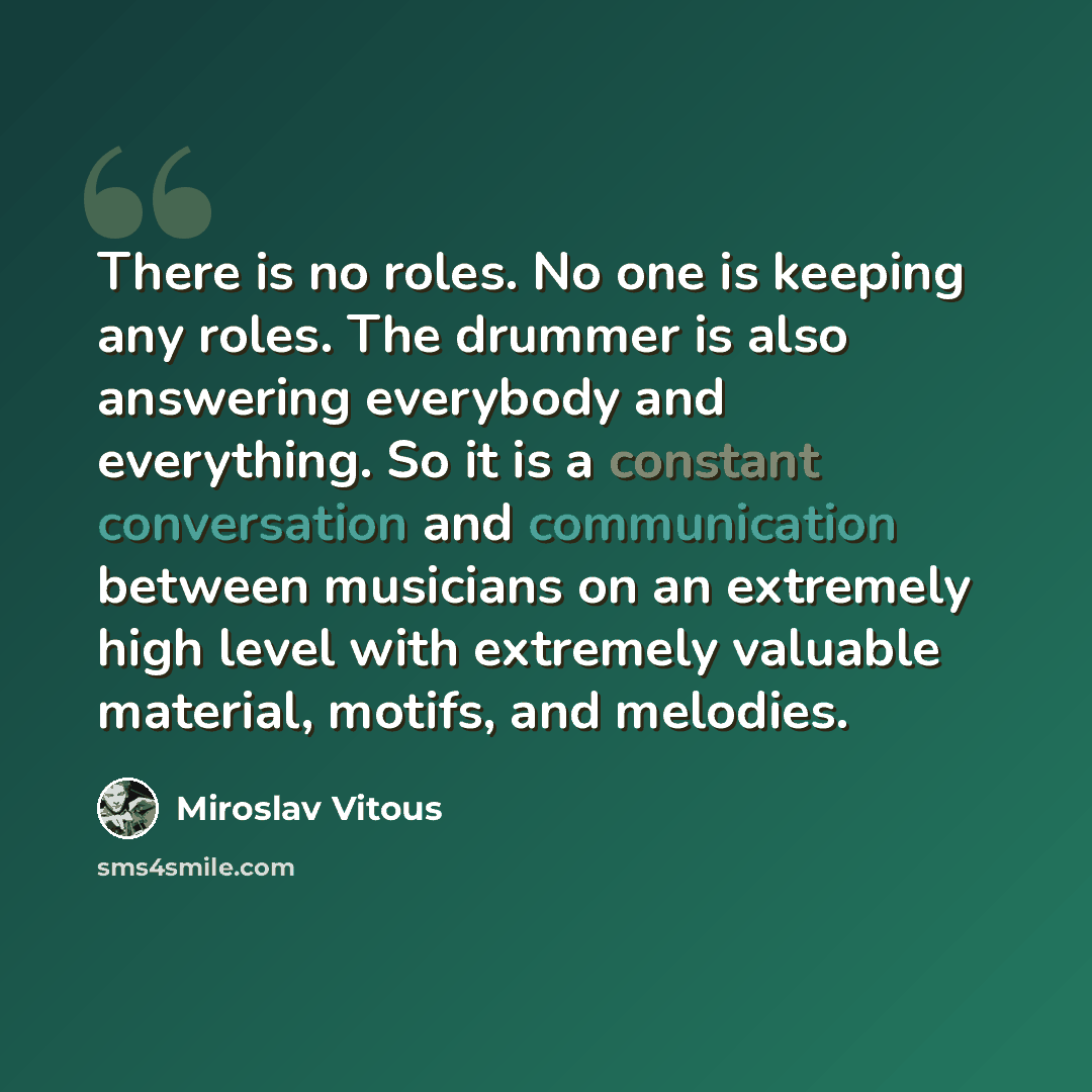 “There is no roles. No one is keeping any roles. The drummer is also answering everybody and everything. So it is a constant conversation and communication between musicians on an extremely high level with extremely valuable material, motifs, and melodies.” quote by Miroslav Vitous