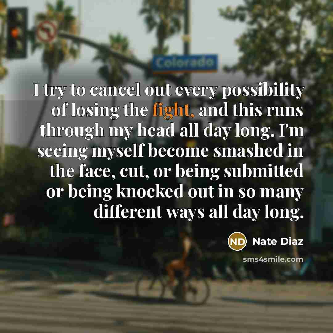 “I try to cancel out every possibility of losing the fight, and this runs through my head all day long. I'm seeing myself become smashed in the face, cut, or being submitted or being knocked out in so many different ways all day long.” quote by Nate Diaz