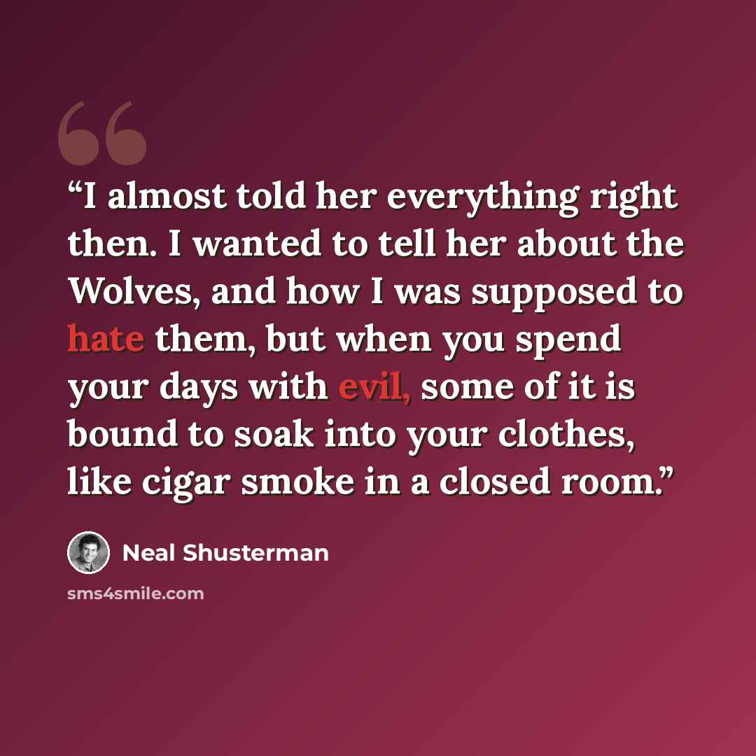 “I almost told her everything right then. I wanted to tell her about the Wolves, and how I was supposed to hate them, but when you spend your days with evil, some of it is bound to soak into your clothes, like cigar smoke in a closed room.” quote by Neal Shusterman