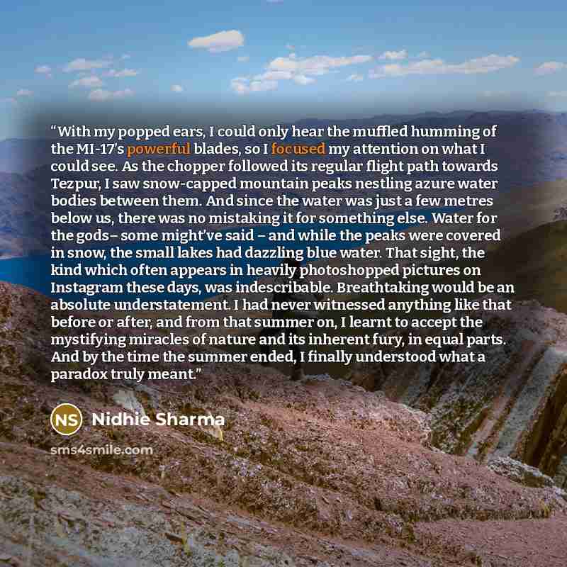 “With my popped ears, I could only hear the muffled humming of the MI-17’s powerful blades, so I focused my attention on what I could see. As the chopper followed its regular flight path towards Tezpur, I saw snow-capped mountain peaks nestling azure water bodies between them. And since the water…” quote by Nidhie Sharma