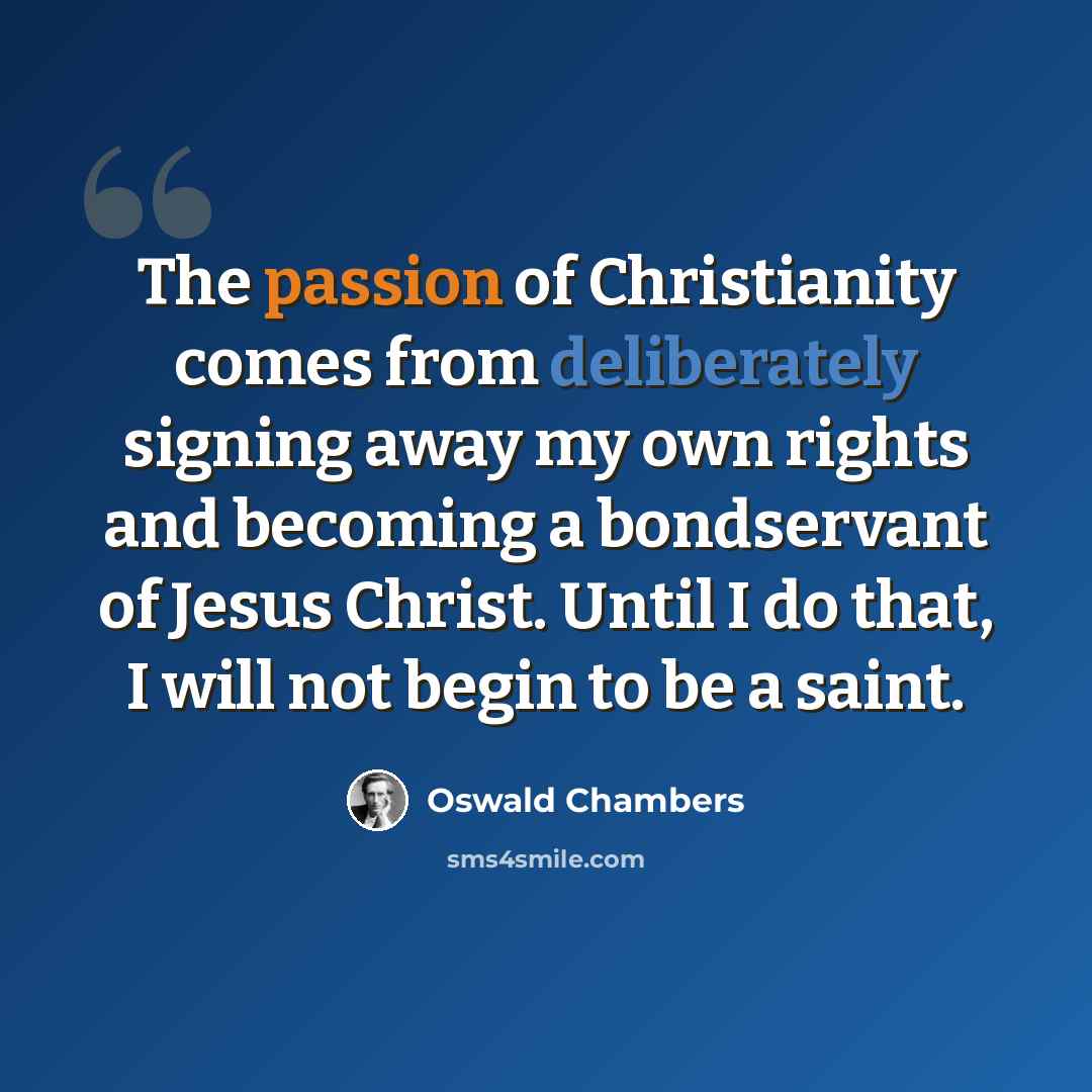 “The passion of Christianity comes from deliberately signing away my own rights and becoming a bondservant of Jesus Christ. Until I do that, I will not begin to be a saint.” quote by Oswald Chambers