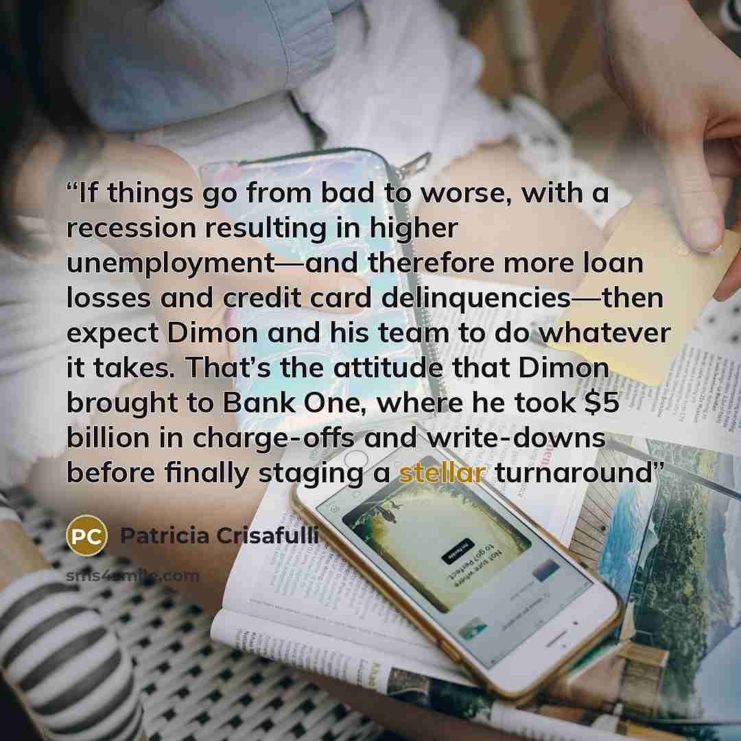 “If things go from bad to worse, with a recession resulting in higher unemployment—and therefore more loan losses and credit card delinquencies—then expect Dimon and his team to do whatever it takes. That’s the attitude that Dimon brought to Bank One, where he took $5 billion in charge-offs and…” quote by Patricia Crisafulli