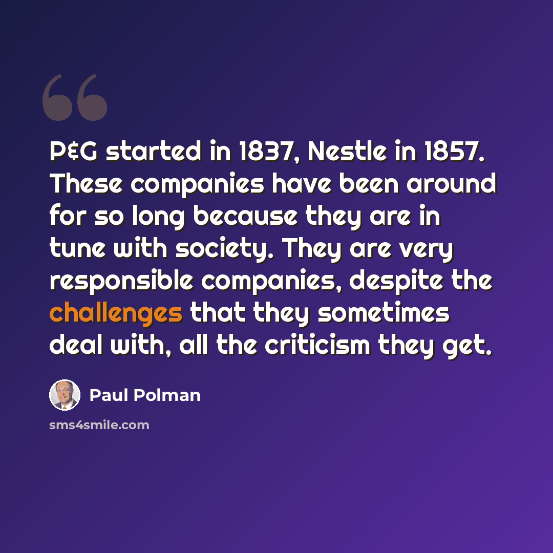 “P&G started in 1837, Nestle in 1857. These companies have been around for so long because they are in tune with society. They are very responsible companies, despite the challenges that they sometimes deal with, all the criticism they get.” quote by Paul Polman