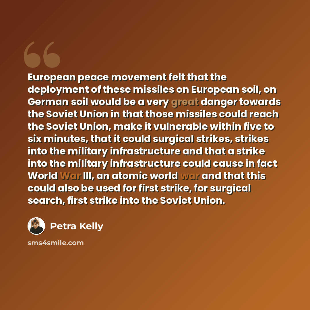“European peace movement felt that the deployment of these missiles on European soil, on German soil would be a very great danger towards the Soviet Union in that those missiles could reach the Soviet Union, make it vulnerable within five to six minutes, that it could surgical strikes, strikes into…” quote by Petra Kelly