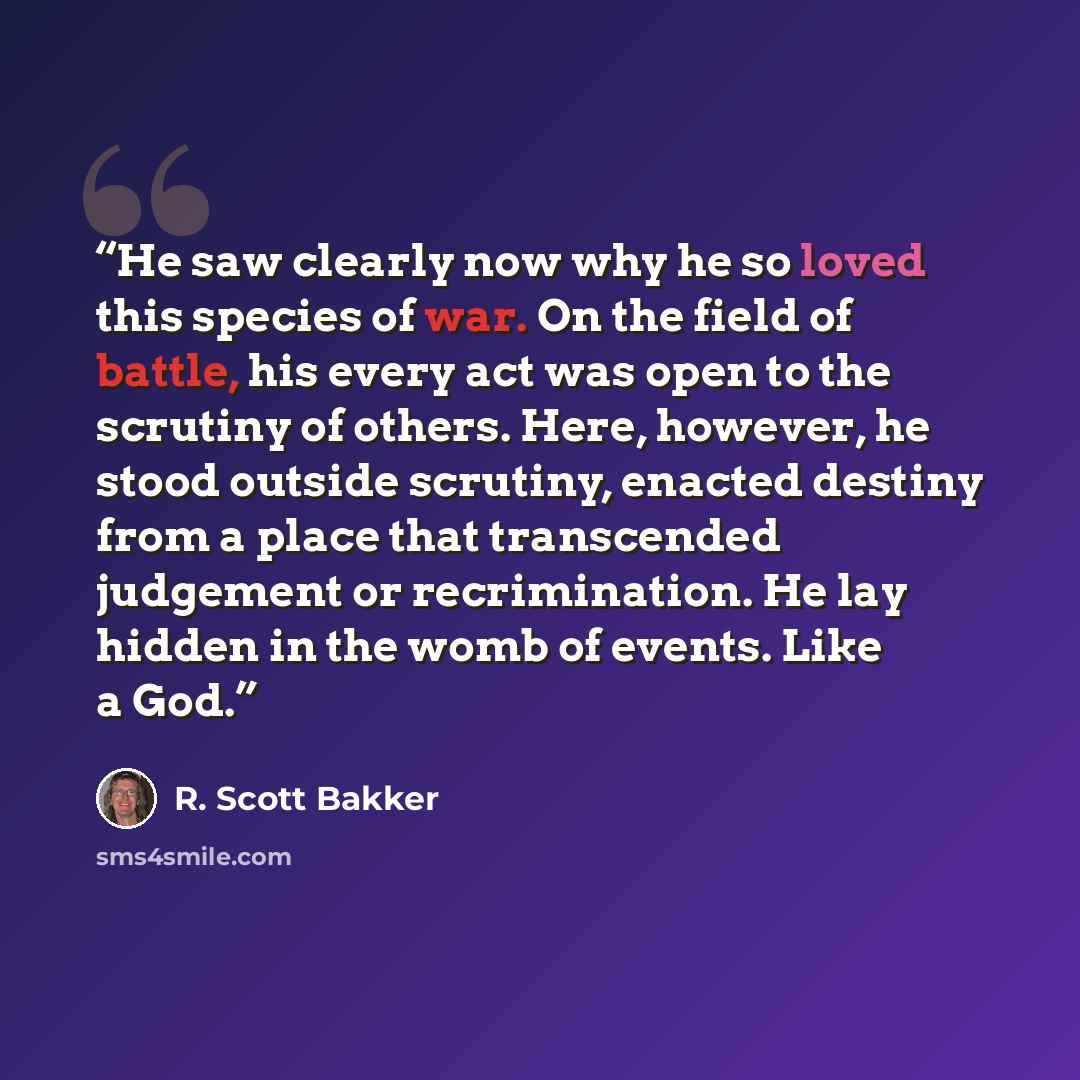 “He saw clearly now why he so loved this species of war. On the field of battle, his every act was open to the scrutiny of others. Here, however, he stood outside scrutiny, enacted destiny from a place that transcended judgement or recrimination. He lay hidden in the womb of events. Like a God.” quote by R. Scott Bakker