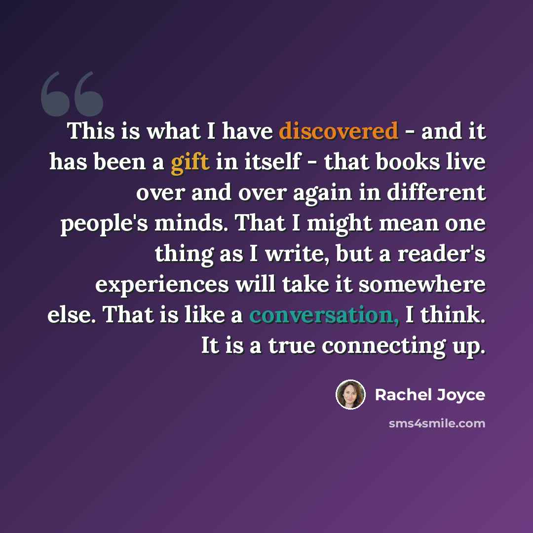 “This is what I have discovered - and it has been a gift in itself - that books live over and over again in different people's minds. That I might mean one thing as I write, but a reader's experiences will take it somewhere else. That is like a conversation, I think. It is a true connecting up.” quote by Rachel Joyce
