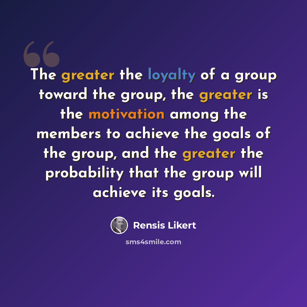 “The greater the loyalty of a group toward the group, the greater is the motivation among the members to achieve the goals of the group, and the greater the probability that the group will achieve its goals.” quote by Rensis Likert