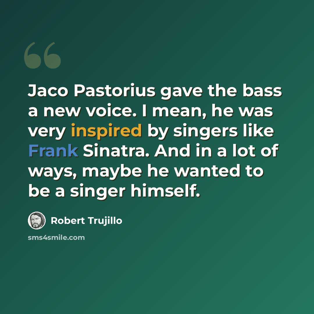 “Jaco Pastorius gave the bass a new voice. I mean, he was very inspired by singers like Frank Sinatra. And in a lot of ways, maybe he wanted to be a singer himself.” quote by Robert Trujillo