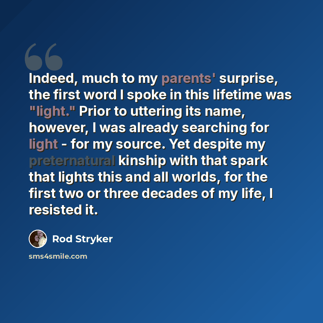 “Indeed, much to my parents' surprise, the first word I spoke in this lifetime was "light." Prior to uttering its name, however, I was already searching for light - for my source. Yet despite my preternatural kinship with that spark that lights this and all worlds, for the first two or three…” quote by Rod Stryker