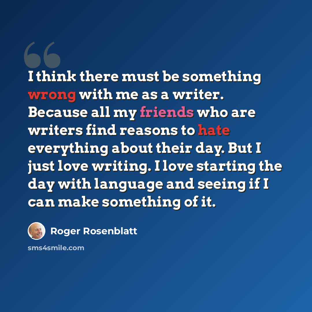 “I think there must be something wrong with me as a writer. Because all my friends who are writers find reasons to hate everything about their day. But I just love writing. I love starting the day with language and seeing if I can make something of it.” quote by Roger Rosenblatt