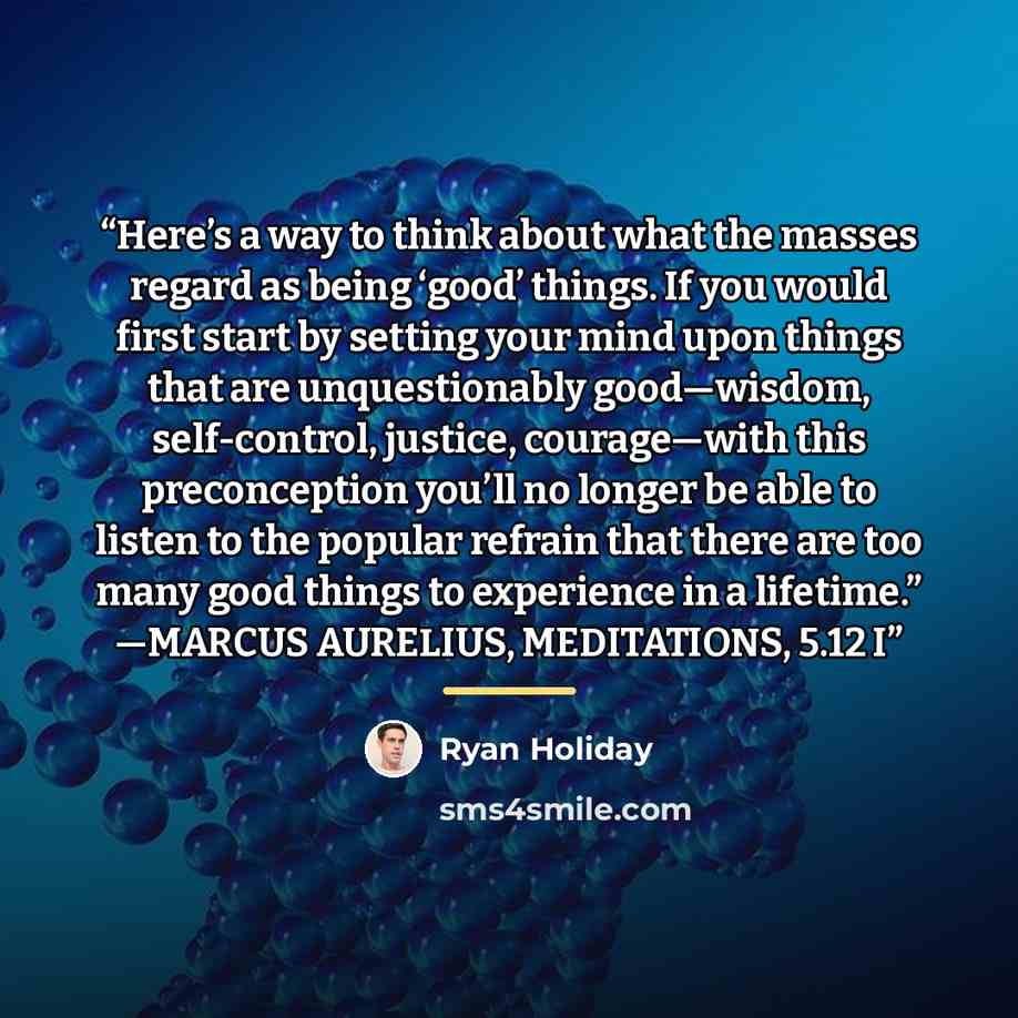 “Here’s a way to think about what the masses regard as being ‘good’ things. If you would first start by setting your mind upon things that are unquestionably good—wisdom, self-control, justice, courage—with this preconception you’ll no longer be able to listen to the popular refrain that there are…” quote by Ryan Holiday