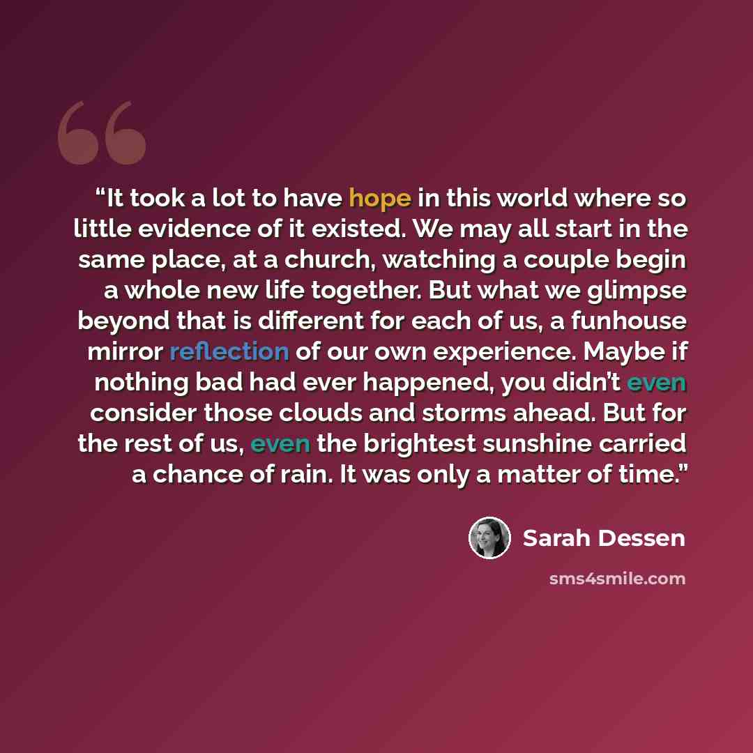“It took a lot to have hope in this world where so little evidence of it existed. We may all start in the same place, at a church, watching a couple begin a whole new life together. But what we glimpse beyond that is different for each of us, a funhouse mirror reflection of our own experience…” quote by Sarah Dessen