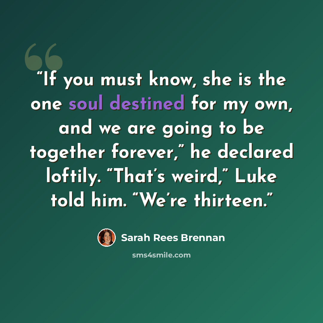 “If you must know, she is the one soul destined for my own, and we are going to be together forever,” he declared loftily. “That’s weird,” Luke told him. “We’re thirteen.” quote by Sarah Rees Brennan