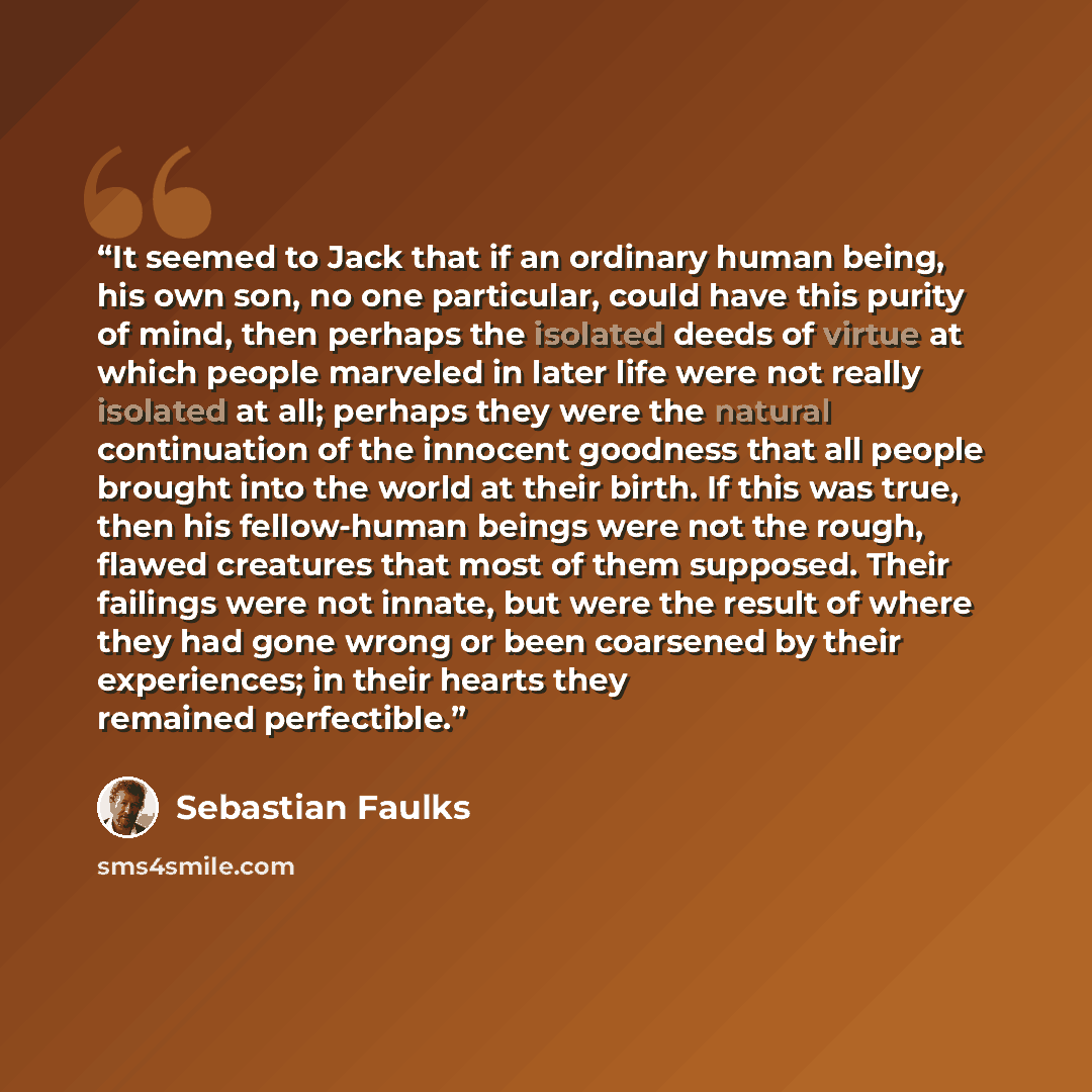 “It seemed to Jack that if an ordinary human being, his own son, no one particular, could have this purity of mind, then perhaps the isolated deeds of virtue at which people marveled in later life were not really isolated at all; perhaps they were the natural continuation of the innocent goodness…” quote by Sebastian Faulks