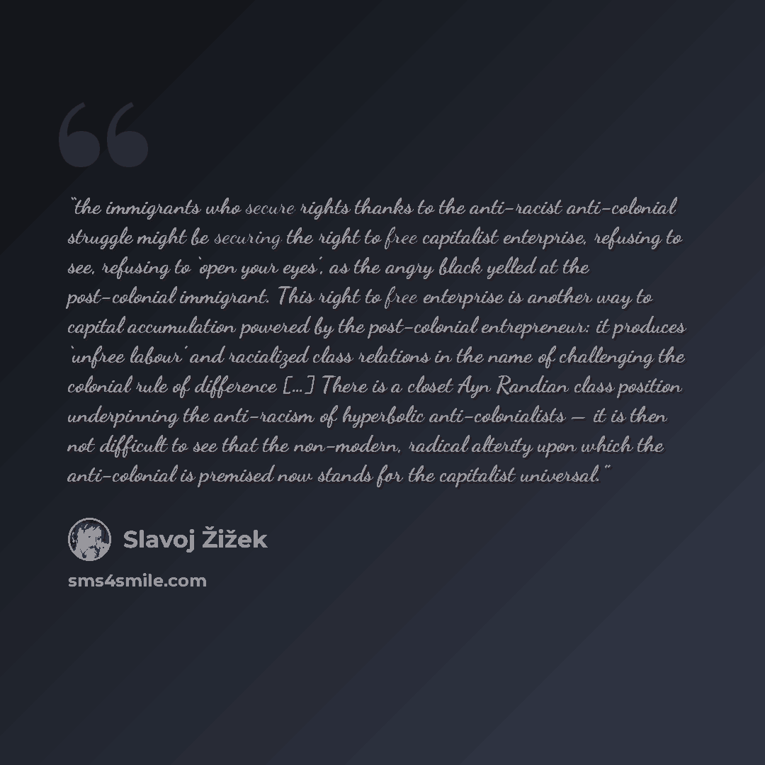 “the immigrants who secure rights thanks to the anti-racist anti-colonial struggle might be securing the right to free capitalist enterprise, refusing to see, refusing to ‘open your eyes’, as the angry black yelled at the post-colonial immigrant. This right to free enterprise is another way to…” quote by Slavoj Žižek