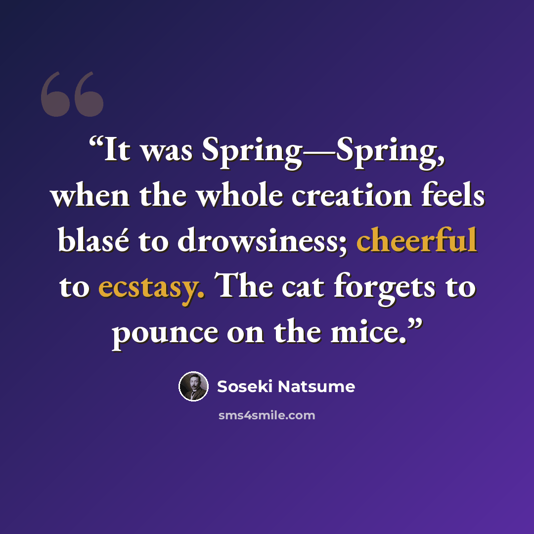 “It was Spring—Spring, when the whole creation feels blasé to drowsiness; cheerful to ecstasy. The cat forgets to pounce on the mice.” quote by Sōseki Natsume