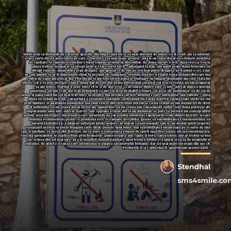 “stilul meu va dobandi un caracter specific din clipa cand nu se va mai sinchisi de nimic, va fi exact, nu va adormi. a face curte direct unei femei pe care o doresti e cea mai mare prostie. asta n-ar reusi decat cu o femeie neatinsa de vanitate. si vanitatea femeilor e locul comun al tuturor…” quote by Stendhal