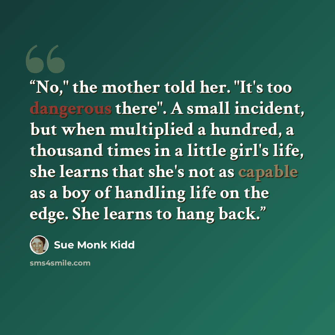 “No," the mother told her. "It's too dangerous there". A small incident, but when multiplied a hundred, a thousand times in a little girl's life, she learns that she's not as capable as a boy of handling life on the edge. She learns to hang back.” quote by Sue Monk Kidd