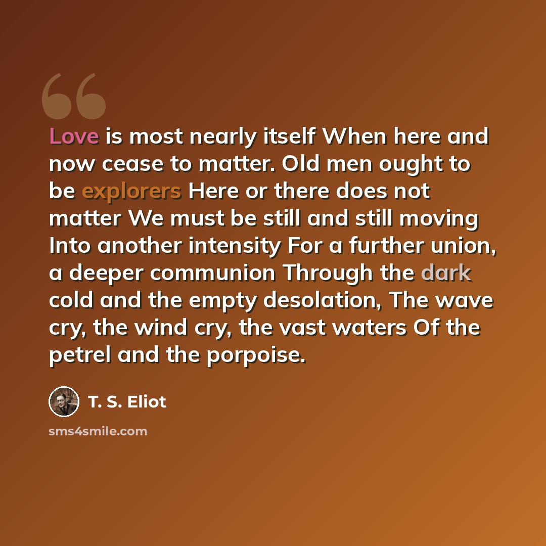 “Love is most nearly itself When here and now cease to matter. Old men ought to be explorers Here or there does not matter We must be still and still moving Into another intensity For a further union, a deeper communion Through the dark cold and the empty desolation, The wave cry, the wind cry, the…” quote by T. S. Eliot