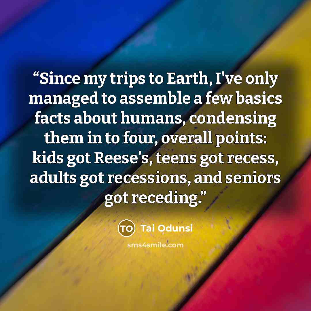 “Since my trips to Earth, I've only managed to assemble a few basics facts about humans, condensing them in to four, overall points: kids got Reese's, teens got recess, adults got recessions, and seniors got receding.” quote by Tai Odunsi