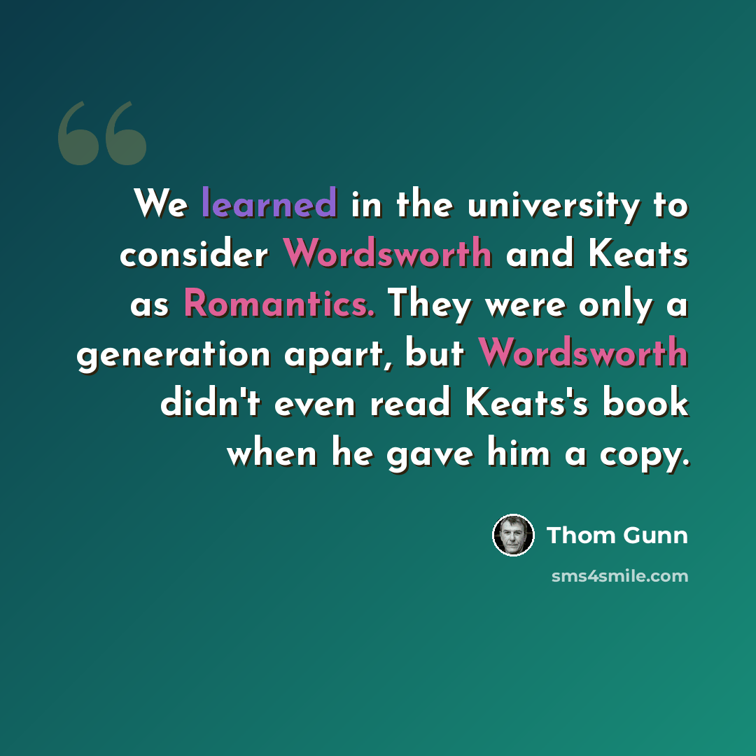 “We learned in the university to consider Wordsworth and Keats as Romantics. They were only a generation apart, but Wordsworth didn't even read Keats's book when he gave him a copy.” quote by Thom Gunn