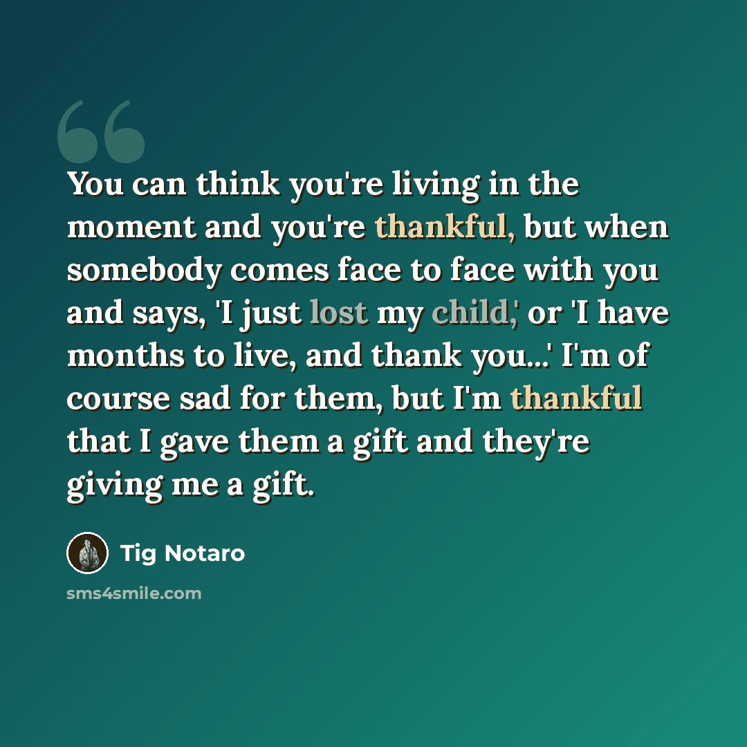 “You can think you're living in the moment and you're thankful, but when somebody comes face to face with you and says, 'I just lost my child,' or 'I have months to live, and thank you...' I'm of course sad for them, but I'm thankful that I gave them a gift and they're giving me a gift.” quote by Tig Notaro
