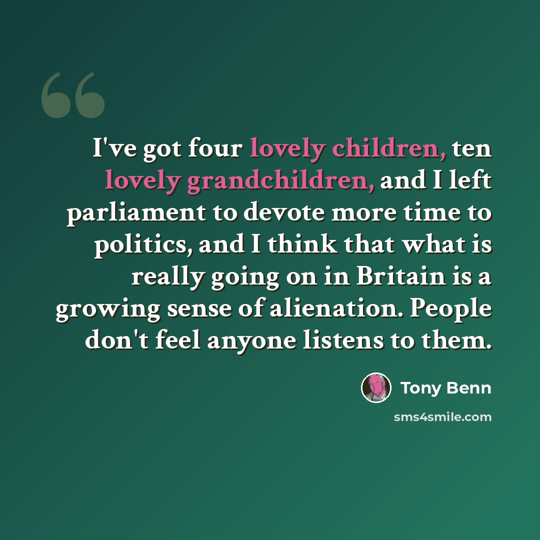 “I've got four lovely children, ten lovely grandchildren, and I left parliament to devote more time to politics, and I think that what is really going on in Britain is a growing sense of alienation. People don't feel anyone listens to them.” quote by Tony Benn