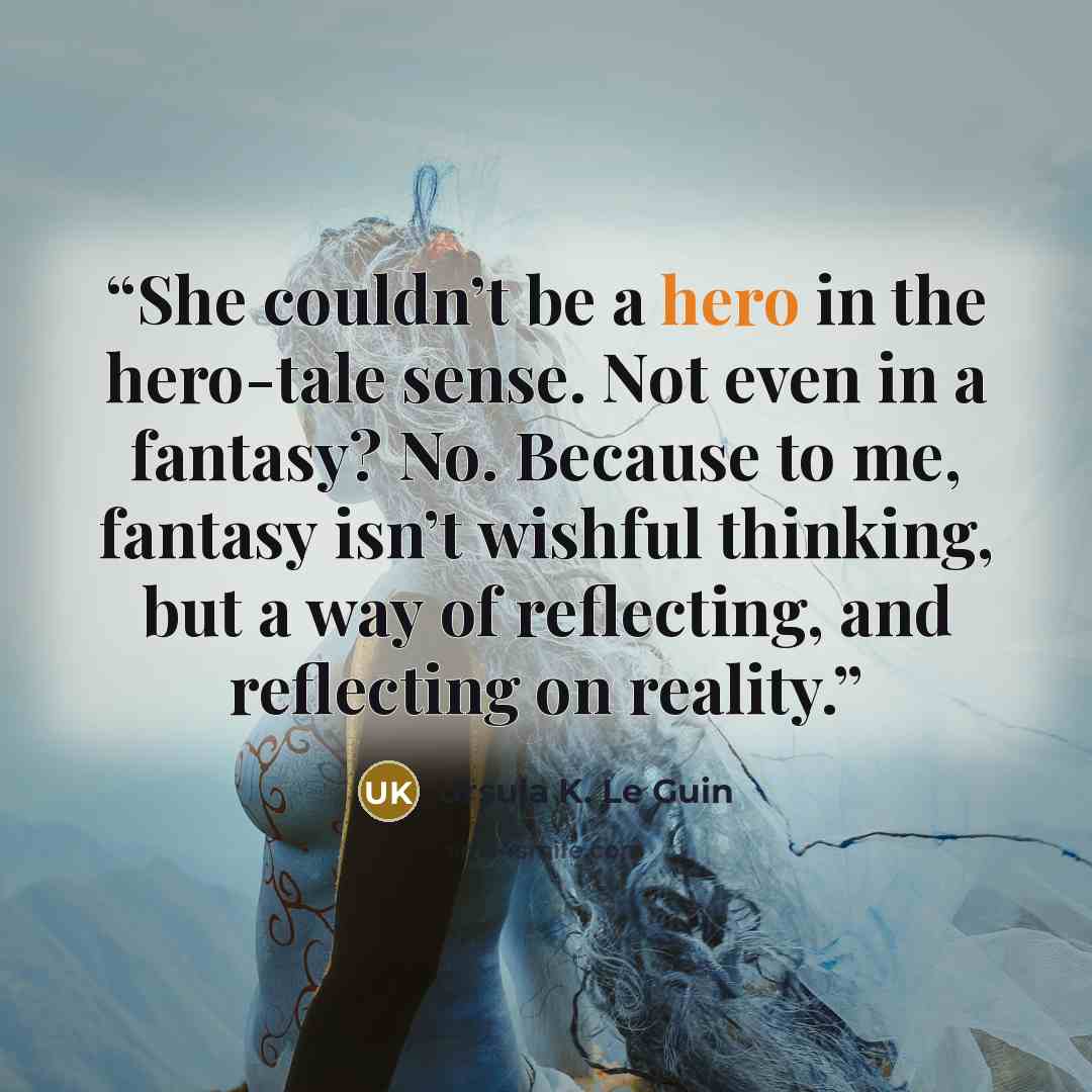 “She couldn’t be a hero in the hero-tale sense. Not even in a fantasy? No. Because to me, fantasy isn’t wishful thinking, but a way of reflecting, and reflecting on reality.” quote by Ursula K. Le Guin