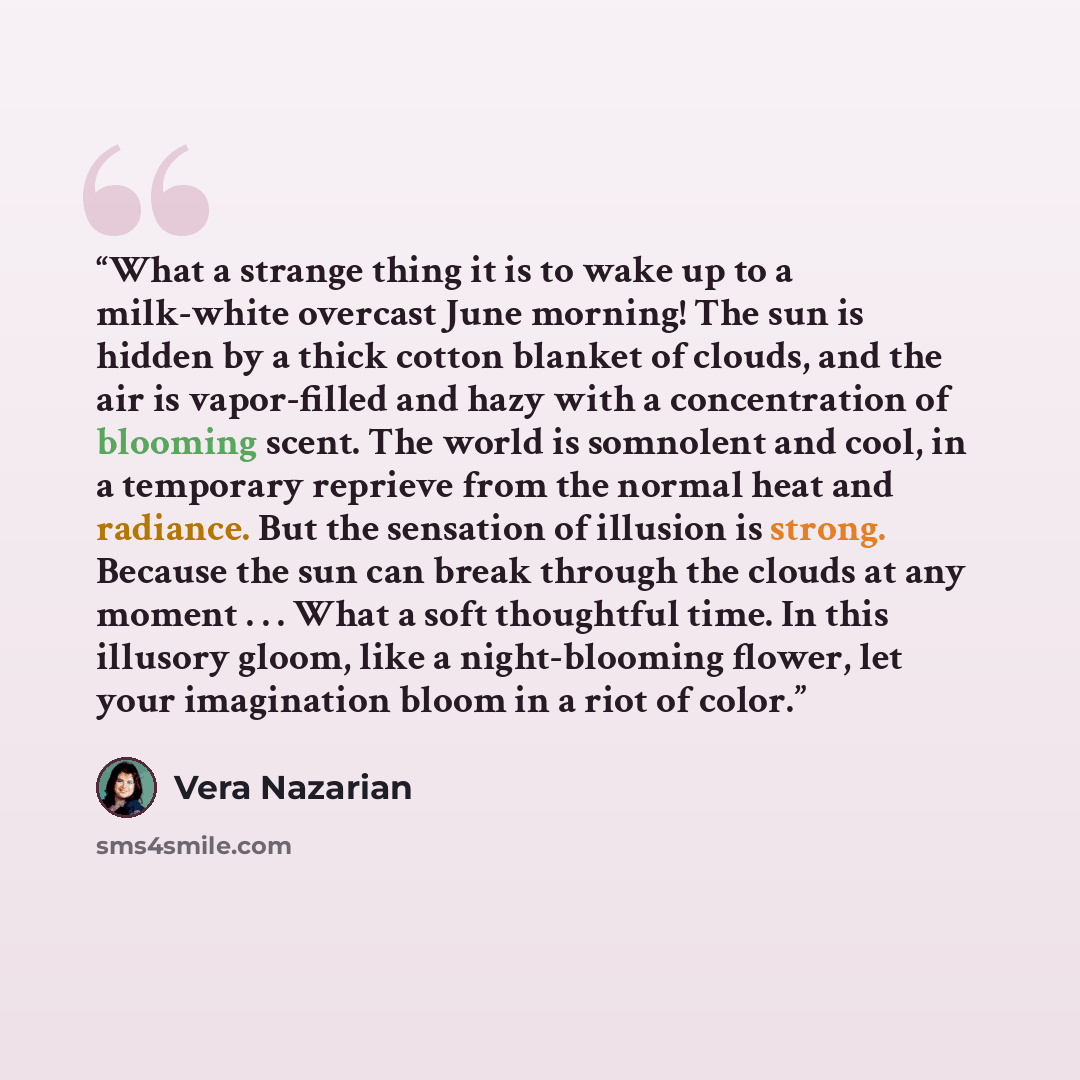 “What a strange thing it is to wake up to a milk-white overcast June morning! The sun is hidden by a thick cotton blanket of clouds, and the air is vapor-filled and hazy with a concentration of blooming scent. The world is somnolent and cool, in a temporary reprieve from the normal heat and…” quote by Vera Nazarian