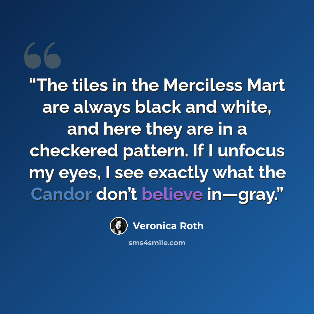 “The tiles in the Merciless Mart are always black and white, and here they are in a checkered pattern. If I unfocus my eyes, I see exactly what the Candor don’t believe in—gray.” quote by Veronica Roth