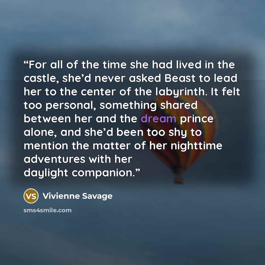 “For all of the time she had lived in the castle, she’d never asked Beast to lead her to the center of the labyrinth. It felt too personal, something shared between her and the dream prince alone, and she’d been too shy to mention the matter of her nighttime adventures with her daylight companion.” quote by Vivienne Savage