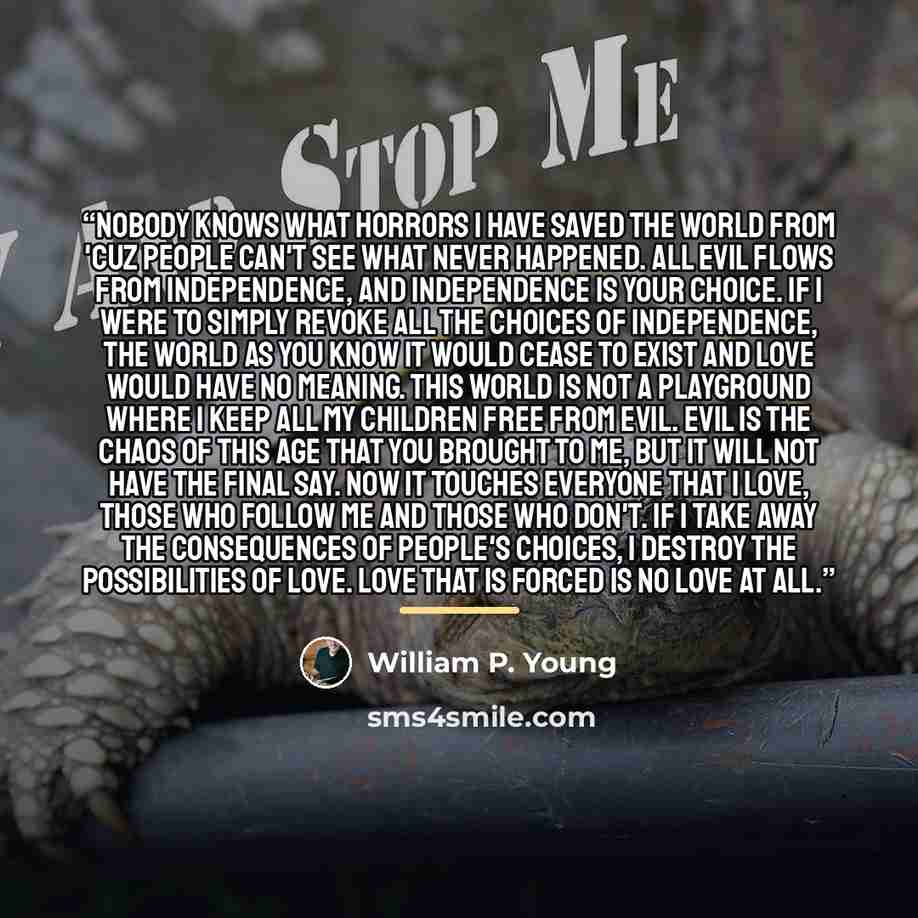 “Nobody knows what horrors I have saved the world from 'cuz people can't see what never happened. All evil flows from independence, and independence is your choice. If I were to simply revoke all the choices of independence, the world as you know it would cease to exist and love would have no…” quote by William P. Young