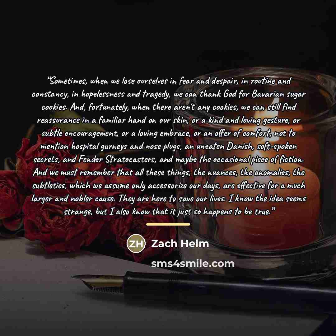 “Sometimes, when we lose ourselves in fear and despair, in routine and constancy, in hopelessness and tragedy, we can thank God for Bavarian sugar cookies. And, fortunately, when there aren't any cookies, we can still find reassurance in a familiar hand on our skin, or a kind and loving gesture, or…” quote by Zach Helm