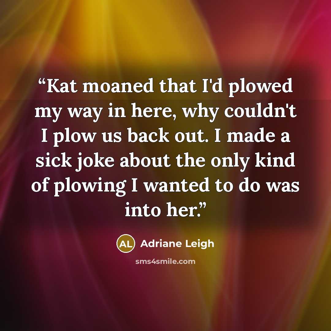 “Kat moaned that I'd plowed my way in here, why couldn't I plow us back out. I made a sick joke about the only kind of plowing I wanted to do was into her.” quote by Adriane Leigh