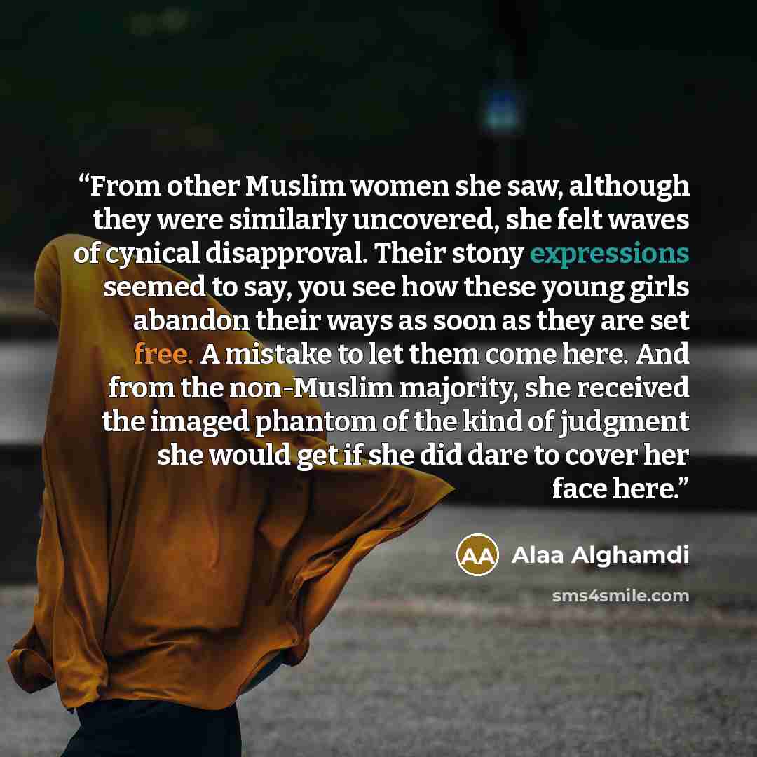 “From other Muslim women she saw, although they were similarly uncovered, she felt waves of cynical disapproval. Their stony expressions seemed to say, you see how these young girls abandon their ways as soon as they are set free. A mistake to let them come here. And from the non-Muslim majority…” quote by Alaa Alghamdi