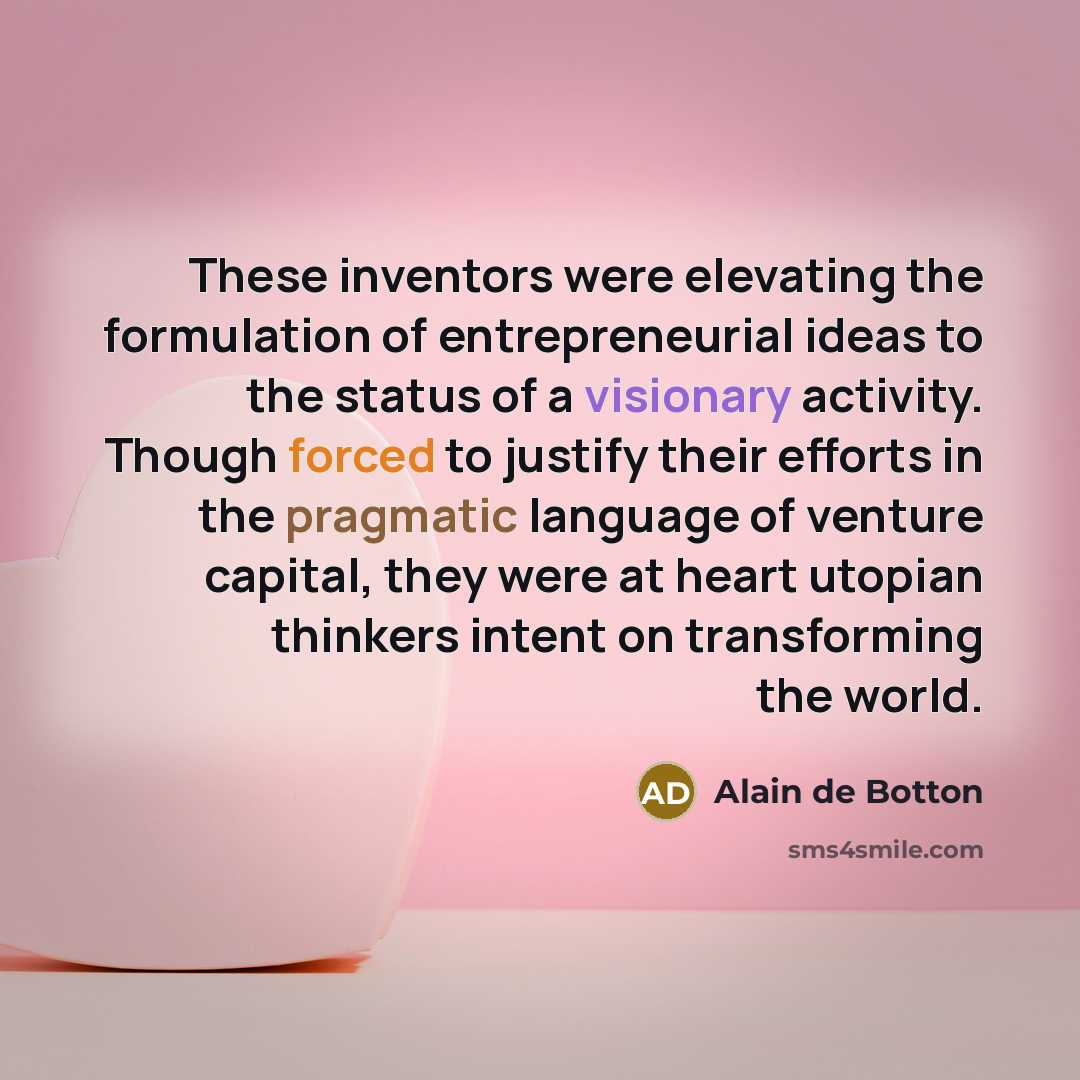 “These inventors were elevating the formulation of entrepreneurial ideas to the status of a visionary activity. Though forced to justify their efforts in the pragmatic language of venture capital, they were at heart utopian thinkers intent on transforming the world.” quote by Alain de Botton