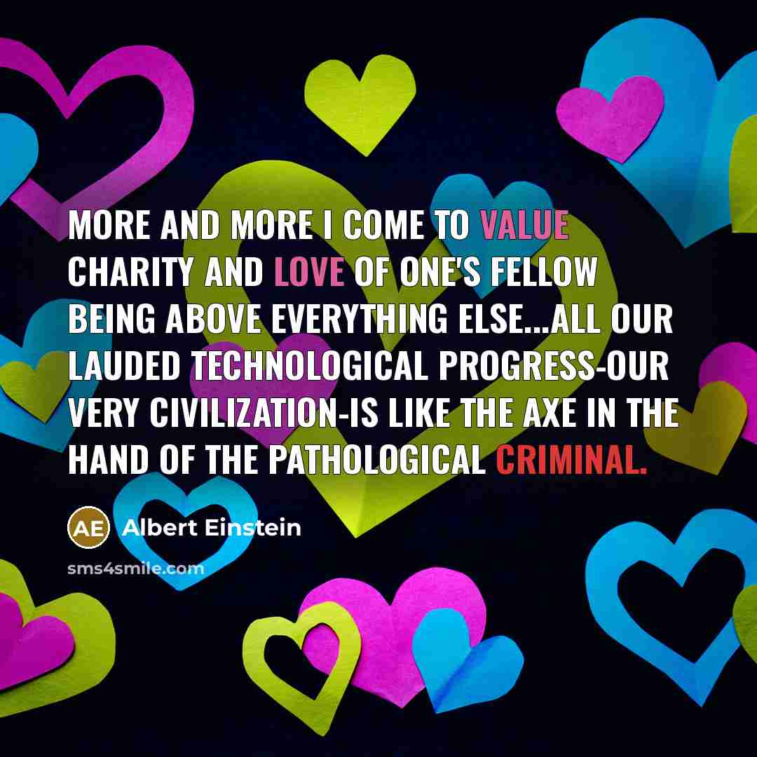 “More and more I come to value charity and love of one's fellow being above everything else...All our lauded technological progress-our very civilization-is like the axe in the hand of the pathological criminal.” quote by Albert Einstein