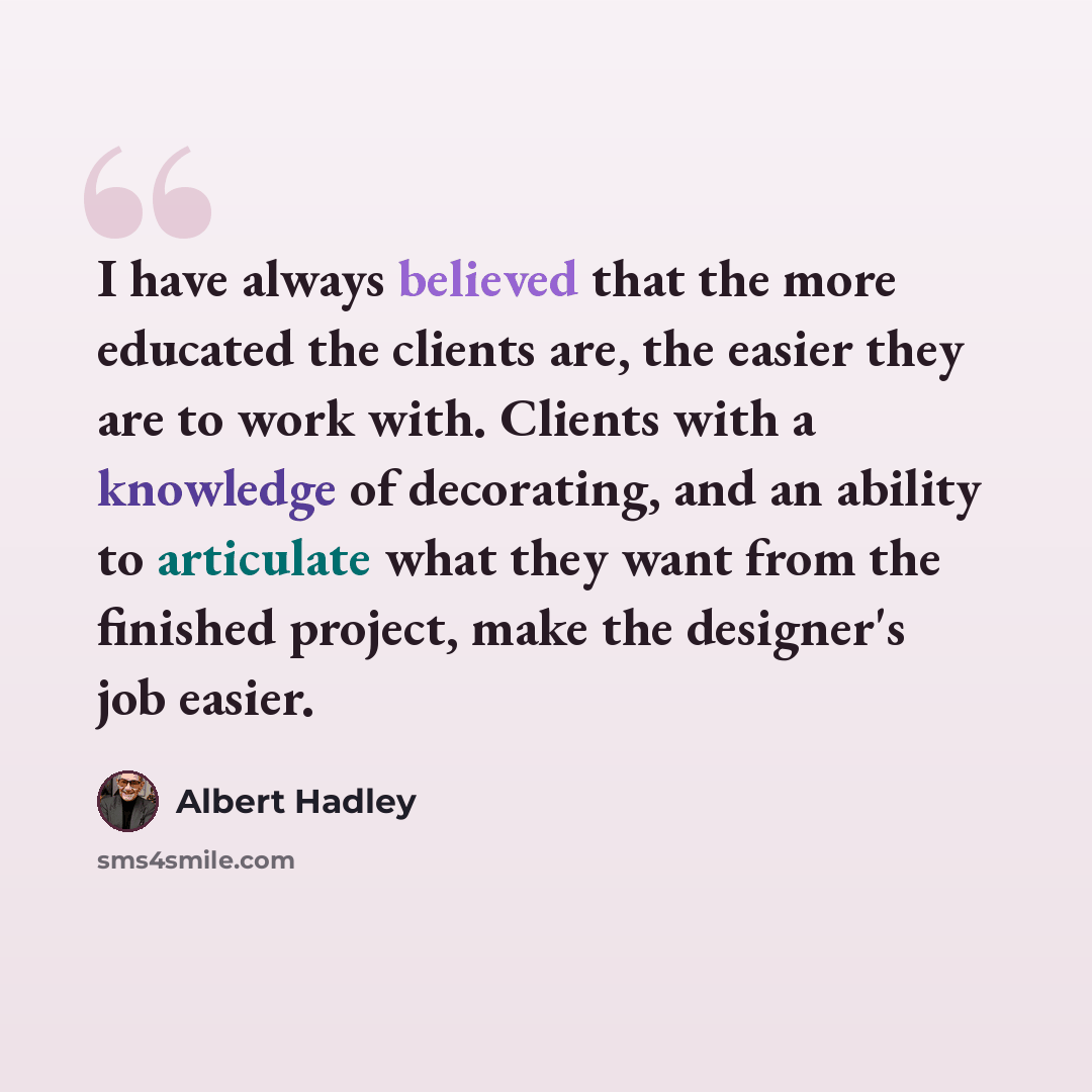 “I have always believed that the more educated the clients are, the easier they are to work with. Clients with a knowledge of decorating, and an ability to articulate what they want from the finished project, make the designer's job easier.” quote by Albert Hadley