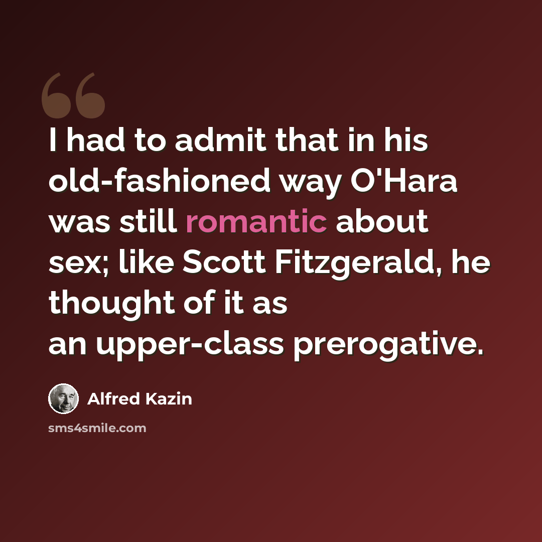 “I had to admit that in his old-fashioned way O'Hara was still romantic about sex; like Scott Fitzgerald, he thought of it as an upper-class prerogative.” quote by Alfred Kazin