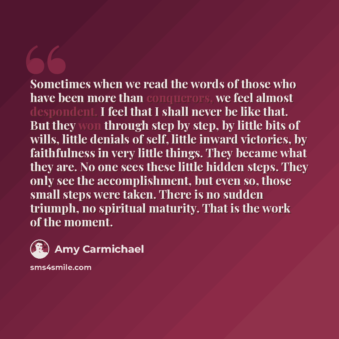 “Sometimes when we read the words of those who have been more than conquerors, we feel almost despondent. I feel that I shall never be like that. But they won through step by step, by little bits of wills, little denials of self, little inward victories, by faithfulness in very little things. They…” quote by Amy Carmichael